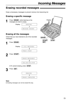 Page 7373
Incoming Messages
Erasing a specific message
1
Press  while listening to the
message you want to erase.
Display:
Erasing all the messages
Check that you have listened to all of the recorded
messages.
1
Press .
Display:
2
Press .
To cancel erasing, press  .
3
Press .
ERASE1COMPLETED
1234
ERASING
SET
STOP
YES:SET/NO:STOP
ERASE1
MESSAGES?
START
PRESS1
START
1.ALL1
MESSAGES
ERASE
MESSAGE1
ERASED
1234
ERASING
ERASE
START
SET
STOP
ERASE
Display
Erase unnecessary messages to prevent memory from becoming...