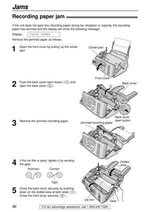 Page 9898
Jams
For fax advantage assistance, call 1-800-435-7329.
Recording paper jam!
1
Open the front cover by pulling up the center
part. If the unit does not eject any recording paper during fax reception or copying, the recording
paper has jammed and the display will show the following message.
Display:
Remove the jammed paper as follows.PAPER1JAMMEDCenter part
Front cover
2
Push the back cover open button ( ) and
open the back cover ( ).
2
1Back cover
Back cover
open button
1
2
3
Remove the jammed...