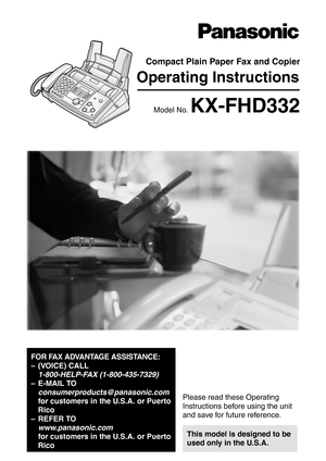 Page 1Operating Instructions
FOR FAX ADVANTAGE ASSISTANCE:
– (VOICE) CALL 
1-800-HELP-FAX (1-800-435-7329)
–E-MAIL TO
consumerproducts@panasonic.com 
for customers in the U.S.A. or Puerto 
Rico
–REFER TO
www.panasonic.com 
for customers in the U.S.A. or Puerto 
Rico
Compact Plain Paper Fax and Copier
Model No.KX-FHD332
General Information
Please read these Operating 
Instructions before using the unit 
and save for future reference.
This model is designed to be 
used only in the U.S.A. 