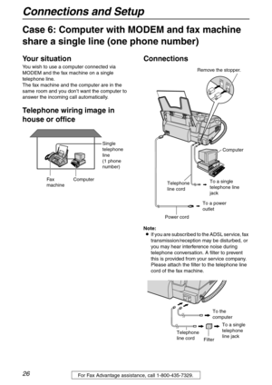 Page 26Connections and Setup
26For Fax Advantage assistance, call 1-800-435-7329.
Case 6: Computer with MODEM and fax machine 
share a single line (one phone number)
Your situation
You wish to use a computer connected via 
MODEM and the fax machine on a single 
telephone line.
The fax machine and the computer are in the 
same room and you don’t want the computer to 
answer the incoming call automatically.
Telephone wiring image in 
house or officeConnections
Note:
LIf you are subscribed to the ADSL service, fax...