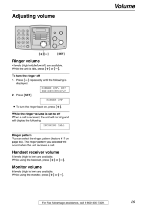 Page 29Vo l u m e
29For Fax Advantage assistance, call 1-800-435-7329.
Vo l u m e
Adjusting volume 
Ringer volume
4 levels (high/middle/low/off) are available.
While the unit is idle, press {+} or {-}.
To turn the ringer off
1.Press {-} repeatedly until the following is 
displayed.
RINGER OFF= OK?
YES:SET/NO:STOP
2.Press {SET}.
RINGER OFF
LTo turn the ringer back on, press {+}.
While the ringer volume is set to off
When a call is received, the unit will not ring and 
will display the following.
INCOMING CALL...