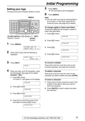 Page 31Initial Programming
31For Fax Advantage assistance, call 1-800-435-7329.
Setting your logo 
The logo can be your company, division or name.
1Press {MENU}.
SYSTEM SET UP
PRESS NAVI.[( )]
2Press {} until the following is 
displayed.
YOUR LOGO
PRESS SET
3Press {SET}.
LOGO=
4Enter your logo, up to 30 characters, using 
the dial keypad. See page 32 for details.
Example:“BILL”
1.Press {2} 2 times.
LCursor (|) will appear on the display.
LOGO=|
B
2.Press {4} 3 times.
LOGO=B|
I
3.Press {5} 3 times.
LOGO=BI|
L...