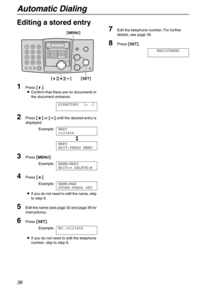 Page 36Automatic Dialing
36
Editing a stored entry
1
Press {>}.
LConfirm that there are no documents in 
the document entrance.
DIRECTORY [+ -]
2Press {+} or {-} until the desired entry is 
displayed.
Example:MARY
0123456
b
MARY
EDIT:PRESS MENU
3Press {MENU}.
Example:NAME=MARY
EDIT=@ DELETE=#
4Press {*}.
Example:NAME=MAR
STORE:PRESS SET
LIf you do not need to edit the name, skip 
to step 6.
5Edit the name (see page 32 and page 35 for 
instructions).
6Press {SET}.
Example:NO.=0123456
LIf you do not need to edit...