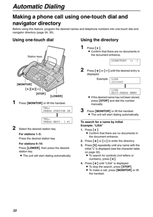 Page 38Automatic Dialing
38
Making a phone call using one-touch dial and 
navigator directory 
Before using this feature, program the desired names and telephone numbers into one-touch dial and 
navigator directory (page 34, 35).
Using one-touch dial 
1Press {MONITOR} or lift the handset.
TEL=
PRESS STATION OR
b
TEL=
PRESS NAVI. [)]
2Select the desired station key.
For stations 1–5:
Press the desired station key.
For stations 6–10: 
Press {LOWER}, then press the desired 
station key.
LThe unit will start...