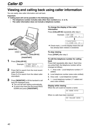 Page 40Caller ID
40
Viewing and calling back using caller information 
You can easily view caller information and call back.
Important:
LCalling back will not be possible in the following cases:
–The telephone number includes data other than numbers (i.e. * or #).
–The caller information does not include a telephone number.
1Press {CALLER ID}.
Example:2 NEW CALLS
PRESS NAVI.[+ -]
2Press {+} to search from the most recent 
caller information.
Press {-} to search from the oldest caller 
information.
3Press...