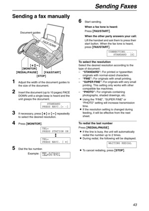 Page 43Sending Faxes
43
Fa x
Sending a fax manually 
1
Adjust the width of the document guides to 
the size of the document.
2Insert the document (up to 10 pages) FACE 
DOWN until a single beep is heard and the 
unit grasps the document.
STANDARD
PRESS NAVI.[+ -]
3If necessary, press {+} or {-} repeatedly 
to select the desired resolution.
4Press {MONITOR}.
TEL=
PRESS STATION OR
b
TEL=
PRESS NAVI. [)]
5Dial the fax number.
Example:TEL=5678901
6Start sending.
When a fax tone is heard:
Press {FA X / S TA R T}....