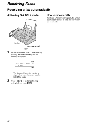 Page 52Receiving Faxes
52
Receiving a fax automatically 
Activating FAX ONLY mode
1Set the fax machine to FAX ONLY mode by 
pressing {RECEIVE MODE} until the 
following is displayed.
LThe display will show the number of 
rings before the unit answers a call in 
FAX ONLY mode.
2Press {+} or {-} to change the ring 
setting to 2 and press {SET}.
How to receive calls
Just leave it. When receiving calls, the unit will 
automatically answer all calls and only receive 
fax documents.
{SET} {RECEIVE MODE}
{+}{-}
FAX...