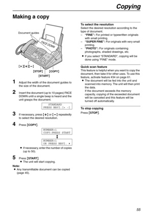 Page 55Copying
55
Copy
Making a copy 
1
Adjust the width of the document guides to 
the size of the document.
2Insert the document (up to 10 pages) FACE 
DOWN until a single beep is heard and the 
unit grasps the document.
STANDARD
PRESS NAVI.[+ -]
3If necessary, press {+} or {-} repeatedly 
to select the desired resolution.
4Press {COPY}.
NUMBER=1
COPY:PRESS START
b
NUMBER=1
OR PRESS NAVI.)
LIf necessary, enter the number of copies 
(up to 50).
5Press {START}.
LThe unit will start copying.
Note:
LAny...