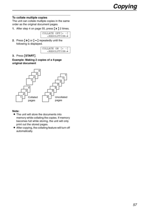 Page 57Copying
57
To collate multiple copies 
The unit can collate multiple copies in the same 
order as the original document pages.
1.After step 4 on page 55, press {>} 2 times.
COLLATE OFF[+ -]
)
2.Press {+} or {-} repeatedly until the 
following is displayed.
COLLATE ON [+ -]
)
3.Press {START}.
Example: Making 2 copies of a 4-page 
original document
Note:
LThe unit will store the documents into 
memory while collating the copies. If memory 
becomes full while storing, the unit will only 
print out the...