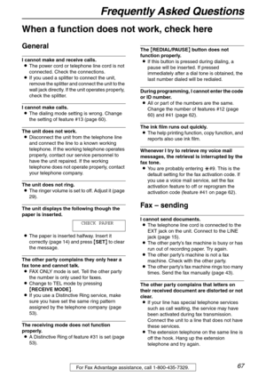 Page 67Frequently Asked Questions
67For Fax Advantage assistance, call 1-800-435-7329.
Frequently Asked Questions
When a function does not work, check here
General
I cannot make and receive calls.
LThe power cord or telephone line cord is not 
connected. Check the connections.
LIf you used a splitter to connect the unit, 
remove the splitter and connect the unit to the 
wall jack directly. If the unit operates properly, 
check the splitter.
I cannot make calls.
LThe dialing mode setting is wrong. Change 
the...