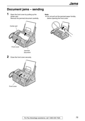 Page 75Jams
75For Fax Advantage assistance, call 1-800-435-7329.
Document jams – sending 
1
Open the front cover by pulling up the 
center part.
Remove the jammed document carefully.
2Close the front cover securely.Note:
LDo not pull out the jammed paper forcibly 
before opening the front cover.
Front cover
Center part
Jammed
document
Front cover 