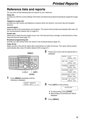 Page 79Printed Reports
79
General Information
Reference lists and reports 
You can print out the following lists and reports for your reference.
Setup list:
provides you with the current settings of the basic and advanced programming features (page 60 to page 
63).
Telephone number list:
provides you with names and telephone numbers which are stored in one-touch dial and navigator 
directory.
Journal report:
keeps records of fax transmission and reception. This report will be printed automatically after every...