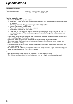 Page 84Specifications
84
Paper specifications
Note for recording paper:
LDo not use the following types of paper:
–Paper with a cotton and/or fibre content that is over 20%, such as letterhead paper or paper used 
for resumes
–Extremely smooth or shiny paper, or paper that is highly textured
–Coated, damaged or wrinkled paper
–Paper with irregularities, such as tabs or staples
–Paper which has dust, lint or oil stains
–Paper that will melt, vaporize, discolor, scorch or emit dangerous fumes, near 200 °C (392...