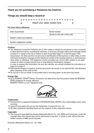 Page 22
Thank you for purchasing a Panasonic fax machine.
Things you should keep a record of
Attach your sales receipt here.
For your future reference
Caution:
LThe Telephone Consumer Protection Act of 1991 makes it unlawful for any person to use a computer 
or other electronic device, including fax machines, to send any message unless such message clearly 
contains in a margin at the top or bottom of each transmitted page or on the first page of the 
transmission, the date and time it is sent and an...