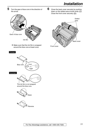 Page 11Installation
11For Fax Advantage assistance, call 1-800-435-7329.
5Turn the gear of blue core in the direction of 
the arrow.
LMake sure that the ink film is wrapped 
around the blue core at least once.6Close the back cover securely by pushing 
down on the dotted area at both ends (1). 
Close the front cover securely (2).
Ink film Gear of blue core
Slack
Reverse Correct
Blue core
The ink film is not wrapped 
around the blue core.
Incorrect
Tight 1 turn
Dotted
area
Back cover
Front cover
1
2 