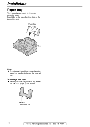 Page 12Installation
12For Fax Advantage assistance, call 1-800-435-7329.
Paper tray 
The included paper tray is for letter size 
recording paper.
Insert tabs on the paper tray into slots on the 
back of the unit.
Note:
LDo not place the unit in an area where the 
paper tray may be obstructed (i.e. by a wall 
etc.).
To use legal size paper
LPlease purchase a legal paper tray, Model 
No. KX-FA52 (page 7) and install it.
Tabs Paper tray
Slots
KX-FA52
Legal paper tray 