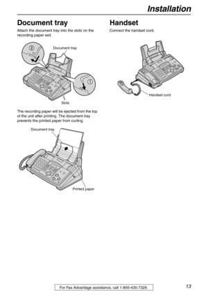 Page 13Installation
13For Fax Advantage assistance, call 1-800-435-7329.
Document tray
Attach the document tray into the slots on the 
recording paper exit.
The recording paper will be ejected from the top 
of the unit after printing. The document tray 
prevents the printed paper from curling.
Handset
Connect the handset cord.
Document tray
Slots
2
1
Document tray
Printed paper
Handset cord 