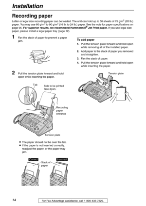 Page 14Installation
14For Fax Advantage assistance, call 1-800-435-7329.
Recording paper 
Letter or legal size recording paper can be loaded. The unit can hold up to 50 sheets of 75 g/m2 (20 lb.) 
paper. You may use 60 g/m2 to 90 g/m2 (16 lb. to 24 lb.) paper. See the note for paper specifications on 
page 95. For superior results, we recommend Hammermill® Jet Print paper. If you use legal size 
paper, please install a legal paper tray (page 12).
1Fan the stack of paper to prevent a paper 
jam.
2Pull the...