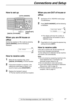 Page 17Connections and Setup
17For Fax Advantage assistance, call 1-800-435-7329.
How to set up
When you are IN house or 
office
Set the fax machine to TEL mode by pressing 
{AUTO ANSWER} until the following is 
displayed.
How to receive calls
1When the fax machine rings, press 
{DIGITAL SP-PHONE} or lift the handset.
2If document reception is required, a fax 
calling tone (slow beep) is heard, or no 
sound is heard, press {FA X / S TA R T}.
3Replace the handset if using it.
LThe fax machine will start fax...