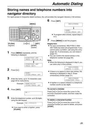 Page 29Automatic Dialing
29
Storing names and telephone numbers into 
navigator directory 
For rapid access to frequently dialed numbers, the unit provides the navigator directory (100 entries).
1Press {MENU} repeatedly until the 
following is displayed.
DIRECTORY SET
PRESS STATION OR
b
DIRECTORY SET
PRESS NAVI.
2Press {>}.
NAME=
STORE:PRESS SET
3Enter the name, up to 10 characters (see 
page 26 for instructions).
Example:NAME=ALICE
STORE:PRESS SET
4Press {SET}.
NO.=
5Enter the telephone number, up to 30...