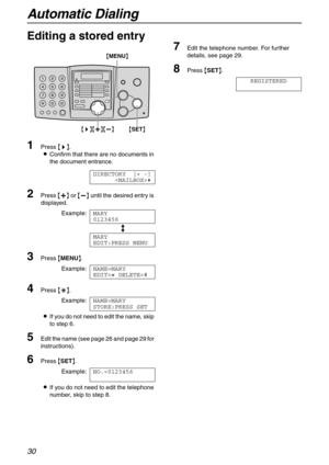 Page 30Automatic Dialing
30
Editing a stored entry
1
Press {>}.
LConfirm that there are no documents in 
the document entrance.
DIRECTORY [+ -]
)
2Press {+} or {-} until the desired entry is 
displayed.
Example:MARY
0123456
b
MARY
EDIT:PRESS MENU
3Press {MENU}.
Example:NAME=MARY
EDIT=@ DELETE=#
4Press {*}.
Example:NAME=MARY
STORE:PRESS SET
LIf you do not need to edit the name, skip 
to step 6.
5Edit the name (see page 26 and page 29 for 
instructions).
6Press {SET}.
Example:NO.=0123456
LIf you do not need to...