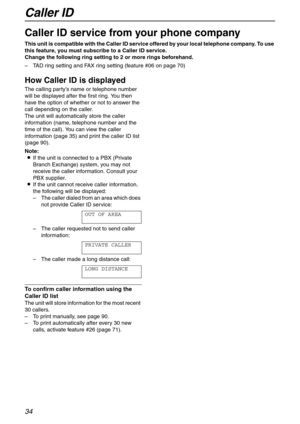 Page 34Caller ID
34
Caller ID
Caller ID service from your phone company
This unit is compatible with the Caller ID service offered by your local telephone company. To use 
this feature, you must subscribe to a Caller ID service.
Change the following ring setting to 2 or more rings beforehand.
–TAD ring setting and FAX ring setting (feature #06 on page 70)
How Caller ID is displayed 
The calling party’s name or telephone number 
will be displayed after the first ring. You then 
have the option of whether or not...