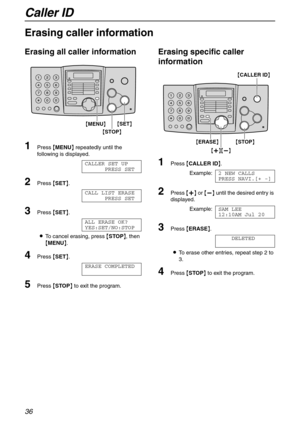 Page 36Caller ID
36
Erasing caller information
Erasing all caller information
1Press {MENU} repeatedly until the 
following is displayed.
CALLER SET UP
PRESS SET
2Press {SET}.
CALL LIST ERASE
PRESS SET
3Press {SET}.
ALL ERASE OK?
YES:SET/NO:STOP
LTo cancel erasing, press {STOP}, then 
{MENU}.
4Press {SET}.
ERASE COMPLETED
5Press {STOP} to exit the program.
Erasing specific caller 
information
1Press {CALLER ID}.
Example:2 NEW CALLS
PRESS NAVI.[+ -]
2Press {+} or {-} until the desired entry is 
displayed....