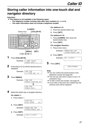 Page 37Caller ID
37
Storing caller information into one-touch dial and 
navigator directory 
Important:
LThis feature is not available in the following cases:
–The telephone number includes data other than numbers (i.e. * or #).
–The caller information does not include a telephone number.
1Press {CALLER ID}.
Example:2 NEW CALLS
PRESS NAVI.[+ -]
2Press {+} or {-} until the desired entry is 
displayed.
Example:SAM LEE
11:50AM Apr 14
3Press {MENU}.
Example:SAM LEE
PRESS STATION OR
b
SAM LEE
PRESS NAVI.
4Select the...