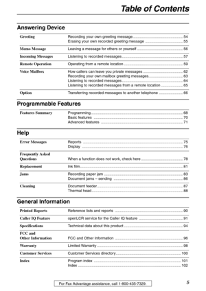 Page 5Table of Contents
5For Fax Advantage assistance, call 1-800-435-7329.
Answering Device
Greeting Recording your own greeting message................................................ 54
Erasing your own recorded greeting message  .................................... 55
Memo Message Leaving a message for others or yourself ............................................ 56
Incoming Messages Listening to recorded messages .......................................................... 57
Remote Operation Operating...