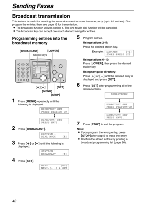 Page 42Sending Faxes
42
Broadcast transmission 
This feature is useful for sending the same document to more than one party (up to 20 entries). First 
program the entries, then see page 45 for transmission.
LThe broadcast function utilizes station 1. The one-touch dial function will be canceled.
LThe broadcast key can accept one-touch dial and navigator entries.
Programming entries into the 
broadcast memory
1Press {MENU} repeatedly until the 
following is displayed.
DIRECTORY SET
PRESS STATION OR
b
DIRECTORY...