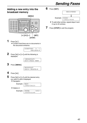 Page 43Sending Faxes
43
Adding a new entry into the 
broadcast memory
1Press {>}.
LConfirm that there are no documents in 
the document entrance.
DIRECTORY [+ -]
)
2Press {+} or {-} until the following is 
displayed.

EDIT:PRESS MENU
3Press {MENU}.
BROADCAST
ADD=@ DELETE=#
4Press {*}.
5Press {+} or {-} until the desired entry 
you want to add is displayed.
LNavigator:
Example:MARY
15843724123
LStation 2:
Example:PETER 
19265532168
6Press {SET}.
REGISTERED
u
Example:NIKKI
13852179365
LTo add other entries,...