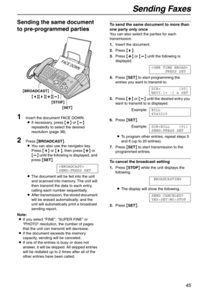 Page 45Sending Faxes
45
Sending the same document 
to pre-programmed parties 
1Insert the document FACE DOWN.
LIf necessary, press {+} or {-} 
repeatedly to select the desired 
resolution (page 38).
2Press {BROADCAST}.
LYou can also use the navigator key.
Press {}, then press {+} or 
{-} until the following is displayed, and 
press {SET}.

SEND:PRESS SET
LThe document will be fed into the unit 
and scanned into memory. The unit will 
then transmit the data to each entry, 
calling each number sequentially....