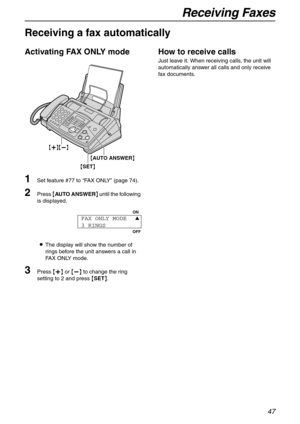 Page 47Receiving Faxes
47
Receiving a fax automatically 
Activating FAX ONLY mode
1Set feature #77 to “FA X  O N LY” (page 74).
2Press {AUTO ANSWER} until the following 
is displayed.
LThe display will show the number of 
rings before the unit answers a call in 
FAX ONLY mode.
3Press {+} or {-} to change the ring 
setting to 2 and press {SET}.
How to receive calls
Just leave it. When receiving calls, the unit will 
automatically answer all calls and only receive 
fax documents.
{SET} {AUTO ANSWER}
{+}{-}
ON...