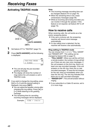 Page 48Receiving Faxes
48
Activating TAD/FAX mode
1Set feature #77 to “TA D / FA X” (page 74).
2Press {AUTO ANSWER} until the following 
is displayed.
LThe unit will play the pre-recorded 
greeting message.
LThe display will show the number of 
rings before the unit answers a call in 
TAD/FAX mode.
3If you wish to change the ring setting, press 
{+} or {-} until the desired setting is 
displayed, and press {SET}.
LYou can adjust the speaker volume after 
changing the ring setting. Press {+} or 
{-} while...