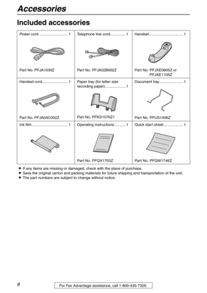 Page 6Accessories
6For Fax Advantage assistance, call 1-800-435-7329.
Initial Preparation
Included accessories 
LIf any items are missing or damaged, check with the place of purchase.
LSave the original carton and packing materials for future shipping and transportation of the unit.
LThe part numbers are subject to change without notice. Power cord ........................... 1
Part No. PFJA1030ZTelephone line cord...............1
Part No. PFJA02B002ZHandset ................................ 1
Part No....