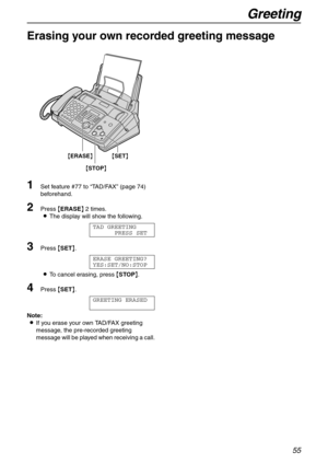 Page 55Greeting
55
Erasing your own recorded greeting message 
1
Set feature #77 to “TA D / FA X” (page 74) 
beforehand.
2Press {ERASE} 2 times.
LThe display will show the following.
TAD GREETING
PRESS SET
3Press {SET}.
ERASE GREETING?
YES:SET/NO:STOP
LTo cancel erasing, press {STOP}.
4Press {SET}.
GREETING ERASED
Note:
LIf you erase your own TAD/FAX greeting 
message, the pre-recorded greeting 
message will be played when receiving a call.
{STOP} {ERASE}
{SET} 