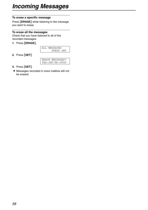 Page 58Incoming Messages
58
To erase a specific message 
Press {ERASE} while listening to the message 
you want to erase.
To erase all the messages
Check that you have listened to all of the 
recorded messages.
1.Press {ERASE}.
ALL MESSAGES
PRESS SET
2.Press {SET}.
ERASE MESSAGES?
YES:SET/NO:STOP
3.Press {SET}.
LMessages recorded in voice mailbox will not 
be erased. 
