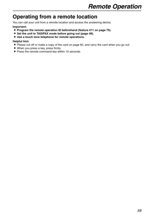 Page 59Remote Operation
59
Remote Operation 
Operating from a remote location
You can call your unit from a remote location and access the answering device.
Important:
LProgram the remote operation ID beforehand (feature #11 on page 70).
LSet the unit to TAD/FAX mode before going out (page 48).
LUse a touch tone telephone for remote operations.
Helpful hint:
LPlease cut off or make a copy of the card on page 60, and carry the card when you go out.
LWhen you press a key, press firmly.
LPress the remote command...