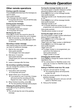 Page 61Remote Operation
61
Other remote operations
Erasing a specific message
Press {*}{4} while listening to the message you 
want to erase.
Voice guide example:
“The message has been erased.”
LA long beep will sound. The unit will then play 
back the next message.
Erasing all the messages
Press {*}{5} to erase all the messages.
Voice guide example:
“All messages have been erased.”
LA long beep will sound.
Monitoring the room
Press {6} to monitor the sound for about 30 
seconds in the room where the unit is...