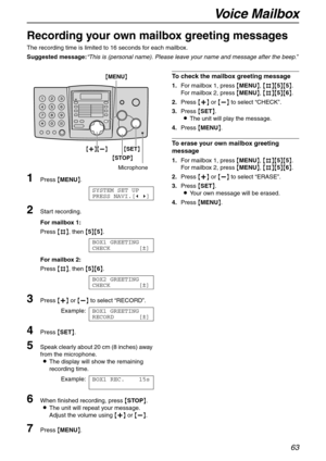 Page 63Voice Mailbox
63
Recording your own mailbox greeting messages
The recording time is limited to 16 seconds for each mailbox.
Suggested message:“This is (personal name). Please leave your name and message after the beep.”
1Press {MENU}.
SYSTEM SET UP
PRESS NAVI.[( )]
2Start recording.
For mailbox 1:
Press {#}, then {5}{5}.
BOX1 GREETING
CHECK [±]
For mailbox 2:
Press {#}, then {5}{6}.
BOX2 GREETING
CHECK [±]
3Press {+} or {-} to select “RECORD”.
Example:BOX1 GREETING
RECORD [±]
4Press {SET}.
5Speak clearly...