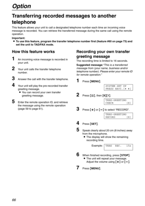 Page 66Option
66
Option
Transferring recorded messages to another 
telephone 
This feature allows your unit to call a designated telephone number each time an incoming voice 
message is recorded. You can retrieve the transferred message during the same call using the remote 
operation.
Important:
LTo use this feature, program the transfer telephone number first (feature #60 on page 73) and 
set the unit to TAD/FAX mode.
How this feature works
1An incoming voice message is recorded in 
your unit.
2Your unit...