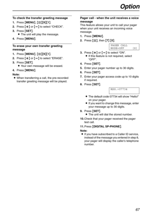 Page 67Option
67
To check the transfer greeting message
1.Press {MENU}, {#}{6}{1}.
2.Press {+} or {-} to select “CHECK”.
3.Press {SET}.
LThe unit will play the message.
4.Press {MENU}.
To erase your own transfer greeting 
message
1.Press {MENU}, {#}{6}{1}.
2.Press {+} or {-} to select “ERASE”.
3.Press {SET}.
LYour own message will be erased.
4.Press {MENU}.
Note:
LWhen transferring a call, the pre-recorded 
transfer greeting message will be played.
Pager call - when the unit receives a voice 
message
This...