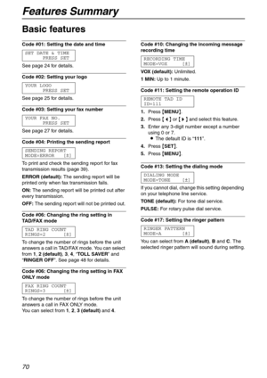 Page 70Features Summary
70
Basic features 
Code #01: Setting the date and time 
SET DATE & TIME
PRESS SET
See page 24 for details.
Code #02: Setting your logo 
YOUR LOGO
PRESS SET
See page 25 for details.
Code #03: Setting your fax number 
YOUR FAX NO.
PRESS SET
See page 27 for details.
Code #04: Printing the sending report 
SENDING REPORT
MODE=ERROR [±]
To print and check the sending report for fax 
transmission results (page 39).
ERROR (default):The sending report will be 
printed only when fax transmission...