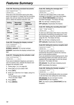 Page 72Features Summary
72
Code #36: Receiving oversized documents 
RCV REDUCTION
MODE=92% [±]
If the size of the document sent by the other 
party is as large as, or larger than the recording 
paper, the unit can reduce the document and 
print it. Select the desired reduction rate.
Code #39: Changing the display contrast 
LCD CONTRAST
MODE=NORMAL [±]
NORMAL (default):For normal contrast.
DARKER:Used when the display contrast is too 
light.
Code #41: Changing the fax activation code 
FAX ACTIVATION
MODE=ON [±]...