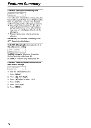 Page 74Features Summary
74
Code #76: Setting the connecting tone 
CONNECTING TONE
MODE=ON [±]
If you often have trouble when sending a fax, this 
feature allows you to hear connecting tones; fax 
tone, ring back tone and busy tone. You can 
confirm the status of the other party’s machine.
LIf the ring back tone continues, the other 
party’s machine may not be a facsimile or 
may have run out of paper. Check with the 
other party.
LThe connecting tone volume cannot be 
adjusted.
ON (default):You will hear...