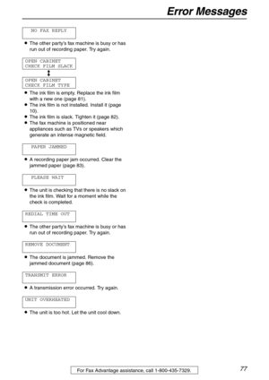 Page 77Error Messages
77For Fax Advantage assistance, call 1-800-435-7329.
NO FAX REPLY
LThe other party’s fax machine is busy or has 
run out of recording paper. Try again.
OPEN CABINET
CHECK FILM SLACK
b
OPEN CABINET
CHECK FILM TYPE
LThe ink film is empty. Replace the ink film 
with a new one (page 81).
LThe ink film is not installed. Install it (page 
10).
LThe ink film is slack. Tighten it (page 82).
LThe fax machine is positioned near 
appliances such as TVs or speakers which 
generate an intense magnetic...