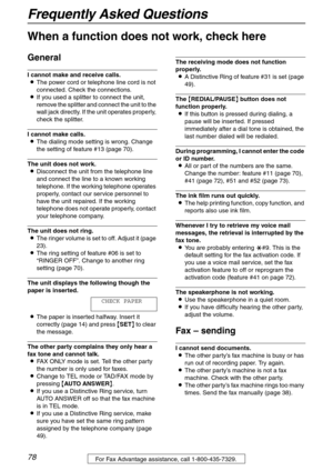 Page 78Frequently Asked Questions
78For Fax Advantage assistance, call 1-800-435-7329.
Frequently Asked Questions
When a function does not work, check here
General
I cannot make and receive calls.
LThe power cord or telephone line cord is not 
connected. Check the connections.
LIf you used a splitter to connect the unit, 
remove the splitter and connect the unit to the 
wall jack directly. If the unit operates properly, 
check the splitter.
I cannot make calls.
LThe dialing mode setting is wrong. Change 
the...