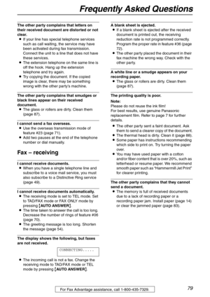 Page 79Frequently Asked Questions
79For Fax Advantage assistance, call 1-800-435-7329.
The other party complains that letters on 
their received document are distorted or not 
clear.
LIf your line has special telephone services 
such as call waiting, the service may have 
been activated during fax transmission. 
Connect the unit to a line that does not have 
these services.
LThe extension telephone on the same line is 
off the hook. Hang up the extension 
telephone and try again.
LTry copying the document. If...