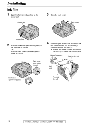 Page 10Installation
10For Fax Advantage assistance, call 1-800-435-7329.
Installation
Ink film 
1
Open the front cover by pulling up the 
center part.
2Push the back cover open button (green) on 
the right side of the unit.
OR
Push the back cover open lever (green) 
inside of the unit.
3Open the back cover.
4Insert the gear of blue core of the front ink 
film roll into the left slot of the unit (1).
Insert the rear ink film roll (2).
LThe ink film is safe to touch, and will not 
rub off on your hands like...