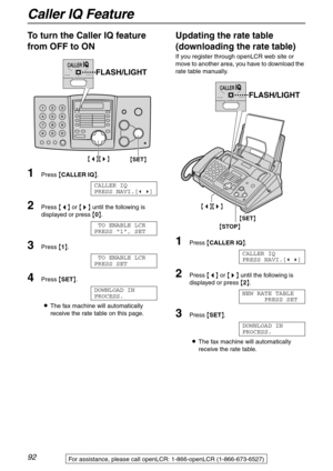 Page 92Caller IQ Feature
92For assistance, please call openLCR: 1-866-openLCR (1-866-673-6527)
To turn the Caller IQ feature 
from OFF to ON 
1Press {CALLER IQ}.
CALLER IQ
PRESS NAVI.[( )]
2Press {} until the following is 
displayed or press {0}.
TO ENABLE LCR
PRESS “1”, SET
3Press {1}.
TO ENABLE LCR
PRESS SET
4Press {SET}.
DOWNLOAD IN
PROCESS.
LThe fax machine will automatically 
receive the rate table on this page.
Updating the rate table 
(downloading the rate table)
If you register through openLCR web site...